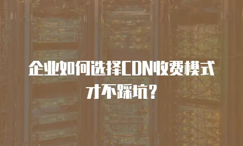 企业如何选择CDN收费模式才不踩坑？