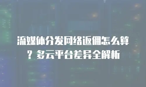 流媒体分发网络返佣怎么算？多云平台差异全解析