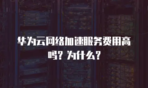 华为云网络加速服务费用高吗？为什么？
