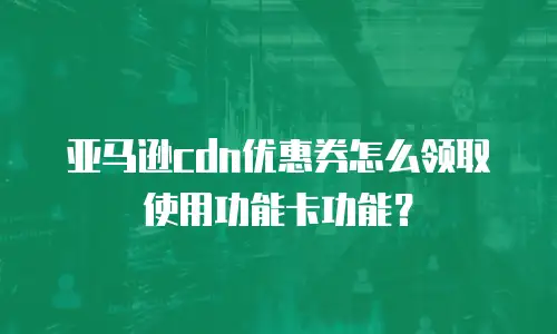 亚马逊cdn优惠券怎么领取使用功能卡功能？