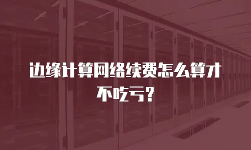 边缘计算网络续费怎么算才不吃亏？