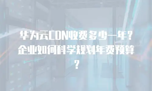 华为云CDN收费多少一年？企业如何科学规划年费预算？