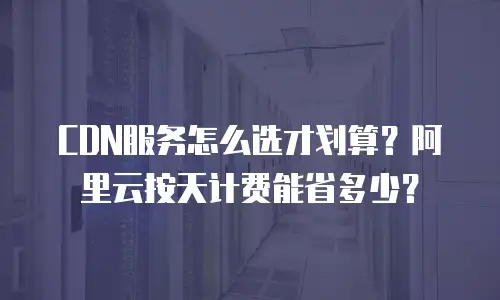 CDN服务怎么选才划算？阿里云按天计费能省多少？