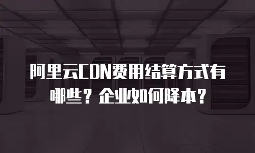 阿里云CDN费用结算方式有哪些？企业如何降本？