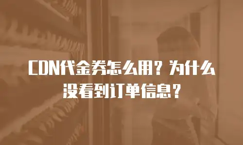 CDN代金券怎么用？为什么没看到订单信息？