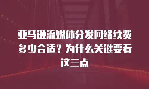 亚马逊流媒体分发网络续费多少合适？为什么关键要看这三点