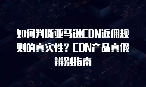 如何判断亚马逊CDN返佣规则的真实性？CDN产品真假辨别指南