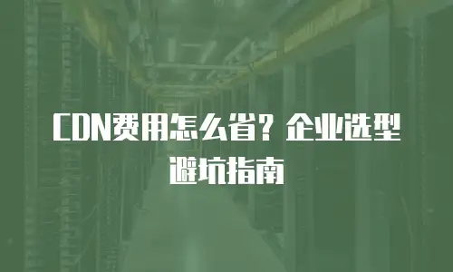 CDN费用怎么省？企业选型避坑指南