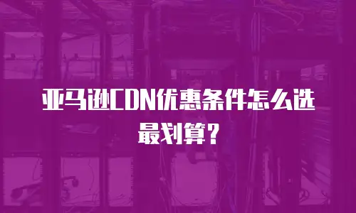 亚马逊CDN优惠条件怎么选最划算？