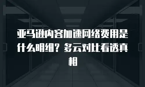 亚马逊内容加速网络费用是什么明细？多云对比看透真相