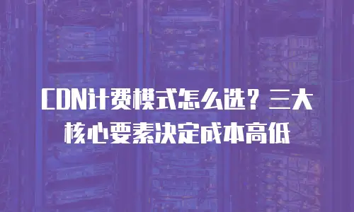 CDN计费模式怎么选？三大核心要素决定成本高低