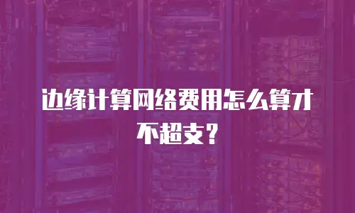 边缘计算网络费用怎么算才不超支？