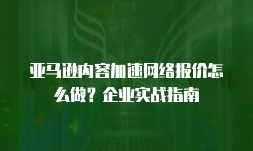 亚马逊内容加速网络报价怎么做？企业实战指南