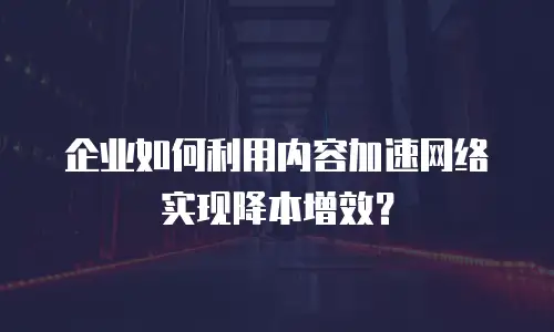 企业如何利用内容加速网络实现降本增效？