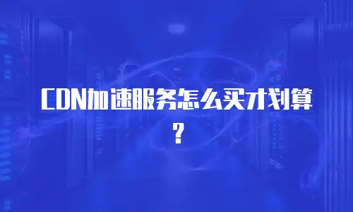 CDN加速服务怎么买才划算？