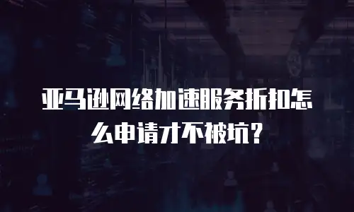 亚马逊网络加速服务折扣怎么申请才不被坑？