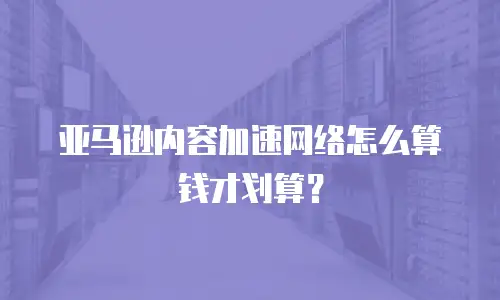 亚马逊内容加速网络怎么算钱才划算？