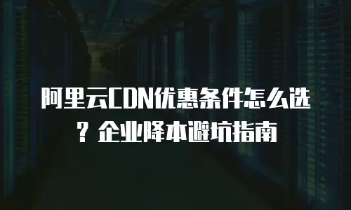 阿里云CDN优惠条件怎么选？企业降本避坑指南