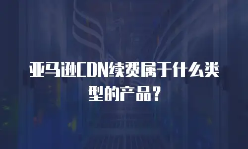 亚马逊CDN续费属于什么类型的产品？