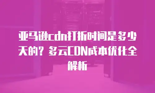 亚马逊cdn打折时间是多少天的？多云CDN成本优化全解析