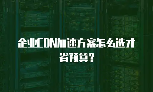 企业CDN加速方案怎么选才省预算？