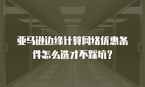 亚马逊边缘计算网络优惠条件怎么选才不踩坑？