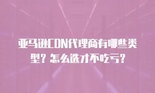 亚马逊CDN代理商有哪些类型？怎么选才不吃亏？