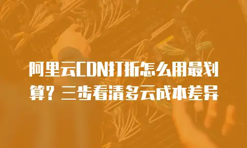 阿里云CDN打折怎么用最划算？三步看清多云成本差异