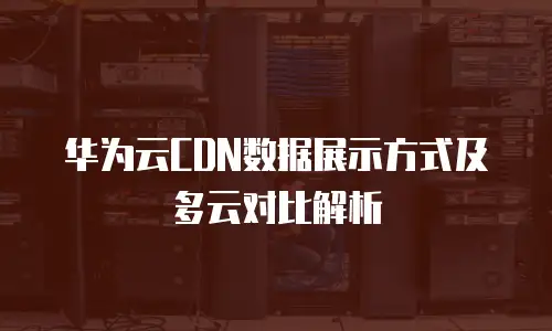 华为云CDN数据展示方式及多云对比解析