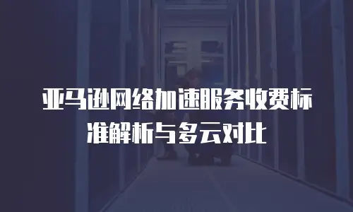 亚马逊网络加速服务收费标准解析与多云对比