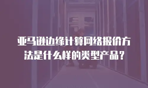 亚马逊边缘计算网络报价方法是什么样的类型产品？