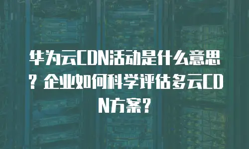 华为云CDN活动是什么意思？企业如何科学评估多云CDN方案？
