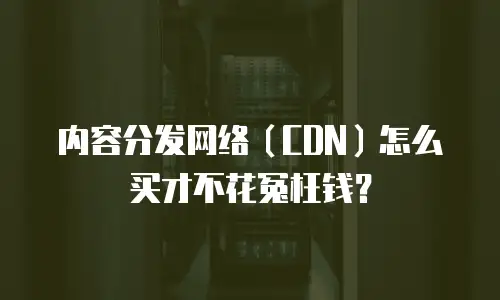 内容分发网络（CDN）怎么买才不花冤枉钱？