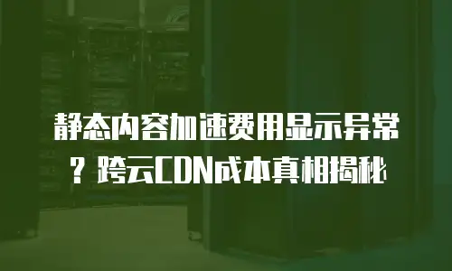 静态内容加速费用显示异常？跨云CDN成本真相揭秘