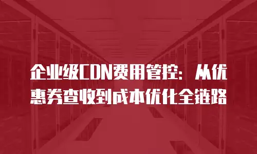 企业级CDN费用管控：从优惠券查收到成本优化全链路