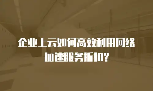 企业上云如何高效利用网络加速服务折扣？