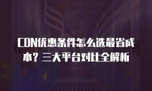 CDN优惠条件怎么选最省成本？三大平台对比全解析
