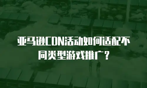 亚马逊CDN活动如何适配不同类型游戏推广？