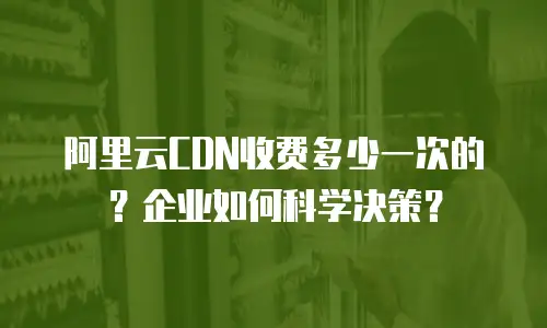 阿里云CDN收费多少一次的？企业如何科学决策？