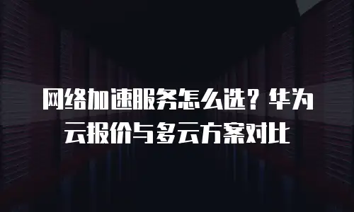 网络加速服务怎么选？华为云报价与多云方案对比