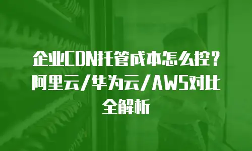 企业CDN托管成本怎么控？阿里云/华为云/AWS对比全解析
