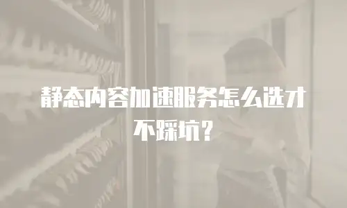 静态内容加速服务怎么选才不踩坑？