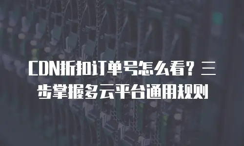 CDN折扣订单号怎么看？三步掌握多云平台通用规则