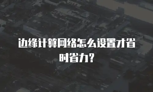 边缘计算网络怎么设置才省时省力？