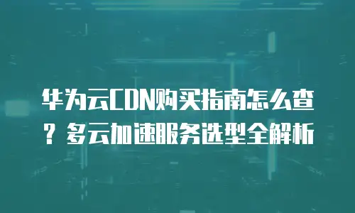 华为云CDN购买指南怎么查？多云加速服务选型全解析