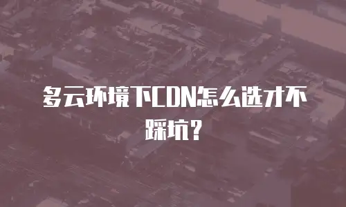 多云环境下CDN怎么选才不踩坑？