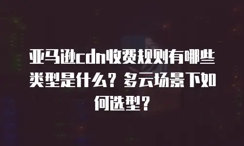 亚马逊cdn收费规则有哪些类型是什么？多云场景下如何选型？