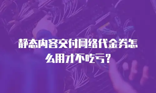 静态内容交付网络代金券怎么用才不吃亏？