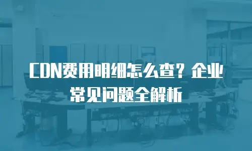 CDN费用明细怎么查？企业常见问题全解析