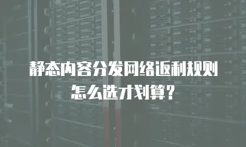 静态内容分发网络返利规则怎么选才划算？